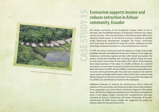 Ecotourism supports income and 
reduces extraction in Achuar 
community, Ecuador 
The Achuar community of the Ecuadorian Amazon desire to live in 
harmony with the 680,000 hectares of Amazonian rainforest that makes 
up their territory. Their remote location in the Amazon basin offers them 
relatively limited access to the formal economy. Looking for possible 
locally determined development strategies, the Achuar community 
have discovered the potential of using the pristine wilderness to their 
advantage and became pioneers in community-based eco-tourism. 
In 1993, the Achuar community built the ‘Kapawi eco-lodge’ using locally 
available materials and traditional construction methods. At the lodge, the 
indigenous community organize activities with trained local guides. The 
options include bird watching, lake canoeing, piranha fishing, and visits 
to rural Achuar communities to learn about their culture. These initiatives 
have raised awareness of the value of a healthy rainforest. As a result of 
eco-tourism, incomes have increased and destructive forest activities have 
been reduced by over 90%. Diverse wildlife is cherished and proudly shown 
to tourists. More permanent jobs have also been created as the need for 
nature guides and lodge staff increases. Almost all the jobs continue to be 
filled by people from the local community. The revenue from the lodge and 
its activities are redistributed as income for the employees. 
Additional measures to improve the infrastructure, and to build the 
capacity of the community, were financed to allow community members 
to be supported to go to the ‘Achuar University Program’ in the capital, 
Quito. The first five indigenous graduates have returned to management 
posts in the Kapawi project, ensuring the competitiveness and high 
standards of services. Furthermore, the Achuar Nationality of Ecuador, 
representing all 6,000 Achuar people, has supported the project by 
buying a plane for transporting tourists. 
CASE STUDY 15 
Kapawi Eco -lodge, eastern Ecuador. Photo credit: Andres Ordoñez 
 