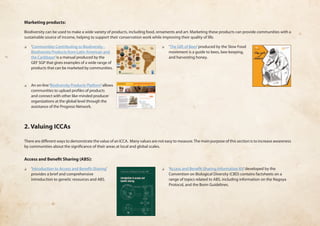 Marketing products: 
Biodiversity can be used to make a wide variety of products, including food, ornaments and art. Marketing these products can provide communities with a 
sustainable source of income, helping to support their conservation work while improving their quality of life. 
❏❏ ‘Communities Contributing to Biodiversity - 
Biodiversity Products from Latin American and 
the Caribbean’ is a manual produced by the 
GEF SGP that gives examples of a wide range of 
products that can be marketed by communities. 
❏❏ An on-line ‘Biodiversity Products Platform’ allows 
communities to upload profiles of products 
and connect with other like-minded producer 
organizations at the global level through the 
assistance of the Progreso Network. 
❏❏ ‘The Gift of Bees’ produced by the Slow Food 
movement is a guide to bees, bee-keeping, 
and harvesting honey. 
2. Valuing ICCAs 
There are different ways to demonstrate the value of an ICCA. Many values are not easy to measure. The main purpose of this section is to increase awareness 
by communities about the significance of their areas at local and global scales. 
Access and Benefit Sharing (ABS): 
❏❏ ‘Introduction to Access and Benefit-Sharing’ 
provides a brief and comprehensive 
introduction to genetic resources and ABS. 
❏❏ ‘Access and Benefit-Sharing Information Kit’ developed by the 
Convention on Biological Diversity (CBD) contains factsheets on a 
range of topics related to ABS, including information on the Nagoya 
Protocol, and the Bonn Guidelines. 
 