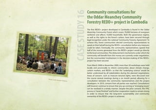 Community consultations for 
the Oddar Meanchey Community 
Forestry REDD+ project in Cambodia 
The first REDD+ project developed in Cambodia is found in the Oddar 
Meanchey Community Forest which covers 70,000 hectares of evergreen 
rainforest and affects 10,000 households. Both the governance regime, 
as well as the rights to the forest’s carbon, have been secured through 
legal recognition under the national ‘Community Forestry Agreement’. To 
achieve this, forest communities elected community representatives to 
speak on their behalf during the REDD+ consultation before any measures 
could be taken. Eventually, the community representatives agreed that 
half of the income generated from the REDD+ project would go directly 
to the local communities. The disbursement mechanisms under which the 
community will benefit from this money are currently under negotiation, 
but the communities’ involvement in the decision-making of the REDD+ 
project has been secured. 
From March 2008 to November 2009, more than 50 workshops were held 
locally and provincially to inform communities about climate change, 
carbon markets, and REDD+ so that the “underlying science” would be 
better understood by all stakeholders during the planned negotiations. 
Areas of concern, such as insecure tenurial rights, were discussed over 
the course several meetings during a six month period, allowing for a 
consultation between the community representatives and the project 
developers. In 2010, consent from all parties was reached. Consultations 
will however continue to ensure that any up-coming or “emerging issues” 
can be resolved in a timely manner. Despite the prior consent, the FPIC 
process is “never finished” and further cooperation needs to remain strong 
in order to ensure that the long-term sustainability and community 
ownership of the REDD+ project is achieved. 
CASE STUDY 16 
Photo credit: Equator Initiative 
 