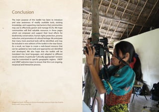 Conclusion 
The main purpose of this toolkit has been to introduce 
and raise awareness of readily available tools, existing 
knowledge, and supporting mechanisms that communities 
may use to effectively govern and manage ICCAs. We hope 
communities will find valuable resources in these pages 
which can empower and support their local efforts for 
biodiversity conservation, human rights protection, poverty 
reduction, and promotion of cultural heritage. We anticipate 
that many more practical tools will be identified, and may 
be included in new editions of the toolkit in the near future. 
As a result, we hope to create a web-based resource that 
can be updated as new tools and approaches are identified 
and developed. We also hope that the toolkit will be 
translated into local languages, and adapted to different 
social contexts. In particular “culturally appropriate” versions 
may be customized to specific geographic regions. UNDP 
and UNEP welcome input to ensure that this is an ongoing, 
reciprocal and interactive process. 
Indigenous Youth, Dialogue on Diverse Knowledge systems in Guna Yala, Panama, 
Photo credit: Terence Hay-Edie 
 