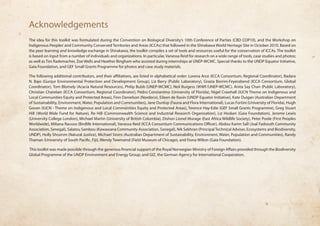 Acknowledgements 
The idea for this toolkit was formulated during the Convention on Biological Diversity’s 10th Conference of Parties (CBD COP10), and the Workshop on 
Indigenous Peoples’ and Community Conserved Territories and Areas (ICCAs) that followed in the Shirakawa World Heritage Site in October 2010. Based on 
the peer learning and knowledge exchange in Shirakawa, the toolkit compiles a set of tools and resources useful for the conservation of ICCAs. The toolkit 
is based on input from a number of individuals and organizations. In particular, Vanessa Reid for research on a wide range of tools, case studies and photos; 
as well as Tim Rademacher, Zoe Wells and Heather Bingham who assisted during internships at UNEP-WCMC. Special thanks to the UNDP Equator Initiative, 
Gaia Foundation, and GEF Small Grants Programme for photos and case study materials. 
The following additional contributors, and their affiliations, are listed in alphabetical order: Lorena Arce (ICCA Consortium, Regional Coordinator), Badara 
N. Bajo (Gunjur Environmental Protection and Development Group), Liz Barry (Public Laboratory), Grazia Borrini-Feyerabend (ICCA Consortium, Global 
Coordinator), Tom Blomely (Acacia Natural Resources), Philip Bubb (UNEP-WCMC), Neil Burgess (WWF/UNEP-WCMC), Anita Say Chan (Public Laboratory), 
Christian Chatelain (ICCA Consortium, Regional Coordinator), Pedro Constantino (University of Florida), Nigel Crawhall (IUCN Theme on Indigenous and 
Local Communities Equity and Protected Areas), Finn Danielson (Nordeco), Eileen de Ravin (UNDP Equator Initiative), Kate Duigan (Australian Department 
of Sustainability, Environment, Water, Population and Communities), Jane Dunlop (Fauna and Flora International), Lucas Fortini (University of Florida), Hugh 
Govan (IUCN - Theme on Indigenous and Local Communities Equity and Protected Areas), Terence Hay-Edie (GEF Small Grants Programme), Greg Stuart 
Hill (World Wide Fund for Nature), Ro Hill (Commonwealth Science and Industrial Research Organisation), Liz Hosken (Gaia Foundation), Jerome Lewis 
(University College London), Michael Martin (University of British Columbia), Dishon Lionel Murage (East Africa Wildlife Society), Peter Poole (First Peoples 
Worldwide), Miliana Ravuso (Birdlife International), Vanessa Reid (ICCA Consortium Communications Officer), Abdou Karim Sall (Joal Fadiouth Community 
Association, Senegal), Salatou Sambou (Kawawana Community Association, Senegal), Nik Sekhran (Principal Technical Adviser, Ecosystems and Biodiversity, 
UNDP), Holly Shrumm (Natural Justice), Michael Storrs (Australian Department of Sustainability, Environment, Water, Population and Communities), Randy 
Thaman (University of South Pacific, Fiji), Wendy Townsend (Field Museum of Chicago), and Fiona Wilton (Gaia Foundation). 
This toolkit was made possible through the generous financial support of the Royal Norwegian Ministry of Foreign Affairs provided through the Biodiversity 
Global Programme of the UNDP Environment and Energy Group; and GIZ, the German Agency for International Cooperation. 
 