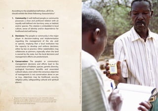 According to the established definition, all ICCAs 
should exhibit the three following characteristics:2 
1. Community: A well defined people or community 
possesses a close and profound relation with an 
equally well defined site (territory, area, or habitat) 
and/or species. This relation is embedded in local 
culture, sense of identity and/or dependence for 
livelihood and well being. 
2. Decisions: The people or community is the major 
player in decision-making and implementation 
regarding the management of the site and/ 
or species, implying that a local institution has 
the capacity to develop and enforce decisions, 
either by law or practice. Other stakeholders may 
collaborate as partners, especially when the land 
is owned by the state, but the local decisions and 
management efforts are predominant. 
3. Conservation: The people’s or community’s 
management decisions and efforts lead to the 
conservation of habitats, species, genetic diversity, 
ecological functions/ benefits and associated 
cultural values, even when the conscious objective 
of management is not conservation alone or per 
se (e.g., objectives may be livelihood, security, 
religious piety, safeguarding cultural and spiritual 
places). 
2 Adapted from Borrini-Feyerabend, G., et al. (2010) Bio-cultural 
diversity conserved by indigenous peoples and local communities— 
examples and analysis, ICCA Consortium and Cenesta for GEF SGP, 
GTZ, IIED and IUCN/CEESP, Tehran. 
Photo : UCRT, Use of GPS for mapping by Hadzabe hunter-gatherers, northern Tanzania 
 