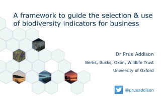 @prueaddison
Dr Prue Addison
Berks, Bucks, Oxon, Wildlife Trust
University of Oxford
A framework to guide the selection & use
of biodiversity indicators for business
 