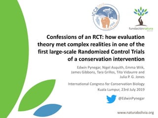 Confessions of an RCT: how evaluation
theory met complex realities in one of the
first large-scale Randomized Control Trials
of a conservation intervention
Edwin Pynegar, Nigel Asquith, Emma Wiik,
James Gibbons, Tara Grillos, Tito Vidaurre and
Julia P. G. Jones
International Congress for Conservation Biology
Kuala Lumpur, 23rd July 2019
@EdwinPynegar
 