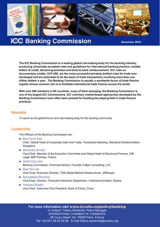 December 2010




    The ICC Banking Commission is a leading global rule-making body for the banking industry,
    producing universally accepted rules and guidelines for international banking practice, notably
    letters of credit, demand guarantees and bank-to-bank reimbursement. ICC rules on
    documentary credits, UCP 600, are the most successful privately drafted rules for trade ever
    developed and are estimated to be the basis of trade transactions involving more than one
    trillion dollars a year. The Banking Commission is equally a worldwide forum of trade finance
    experts whose common aim is to facilitate international trade finance across the world.

    With over 500 members in 85 countries, many of them emerging, the Banking Commission is
    one of the largest ICC Commissions. ICC voluntary market-based approaches developed by the
    Banking Commission have often been praised for levelling the playing field in trade finance
    practices.



Mandate
    To serve as the global forum and rule-making body for the banking community.



Leadership
    The Officers of the Banking Commission are:
       KAH CHYE TAN
       Chair, Global Head of Corporate Cash and Trade, Transaction Banking, Standard Chartered Bank,
       Singapore
       GEORGES AFFAKI
       Vice-Chair, Member of the Executive Committee and Global Head of Structured Finance, CIB
       Legal, BNP Paribas, France
       GARY COLLYER
       Banking Commission Technical Advisor, Founder Collyer Consulting, U.K.
       DAN TAYLOR
       Vice-Chair, Executive Director, TSS Global Market Infrastructures, JPMorgan
       ALEXANDER ZELENOV
       Vice-Chair, Director, Financial Institutions Department, Vnesheconombank, Russia
       YANLING ZHANG
       Vice-Chair, Executive Vice President, Bank of China, China




           For more information visit www.iccwbo.org/policy/banking
                          or contact: Thierry Sénéchal, Policy Manager
                           INTERNATIONAL CHAMBER OF Paris, France
                              38 Cours Albert 1er, 75008 COMMERCE
                            38 Cours Albert 1er, 75008 Paris, France
                 Tel +33 (0)1 49 53 28 98 E-mail thierry.senechal@iccwbo.org
 