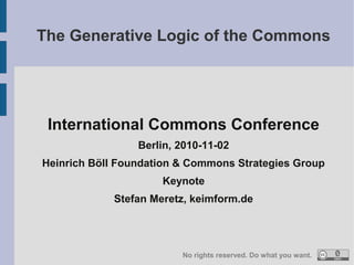 International Commons Conference
Berlin, 2010-11-02
Heinrich Böll Foundation & Commons Strategies Group
Keynote
Stefan Meretz, keimform.de
The Generative Logic of the Commons
No rights reserved. Do what you want.
 