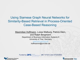 Department of Business
Information Systems II
Using Siamese Graph Neural Networks for
Similarity-Based Retrieval in Process-Oriented
Case-Based Reasoning
Maximilian Hoffmann, Lukas Malburg, Patrick Klein,
and Ralph Bergmann
Department of Business Information Systems II
University of Trier, Germany
www.wi2.uni-trier.de
hoffmannm@uni-trier.de
Funded by (BE 1373/3-3 and 375342983)
 