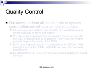 Quality Control
   Our crews perform all construction to system
    specification providing a completed product.
       Our management staff provide field QC of completed work to
        insure accuracy in billing and quality.
       We also provide management and quality control services for
        the MSO overseeing all contractors on large scale restoration
        projects beyond the ability of the MSO.
       Daily reporting and updates are provided to the MSO on field
        strengths, production totals, materials and any other required
        benchmarks.
       ICC Broadband LLC also provides warehouse management and
        services.



                              ICC Broadband LLC
 