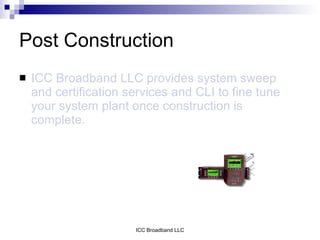 Post Construction
   ICC Broadband LLC provides system sweep
    and certification services and CLI to fine tune
    your system plant once construction is
    complete.




                       ICC Broadband LLC
 