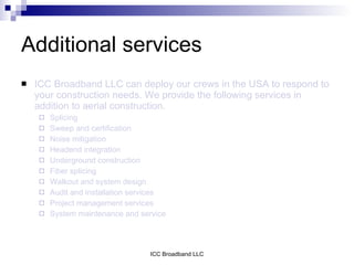Additional services
   ICC Broadband LLC can deploy our crews in the USA to respond to
    your construction needs. We provide the following services in
    addition to aerial construction.
       Splicing
       Sweep and certification
       Noise mitigation
       Headend integration
       Underground construction
       Fiber splicing
       Walkout and system design
       Audit and installation services
       Project management services
       System maintenance and service




                                  ICC Broadband LLC
 