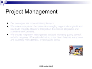 Project Management
   Our managers are proven industry leaders.
   We have many years of experience managing large scale upgrade and
    new build projects, Headend Integration, Electronics Upgrades and
    Maintenance Contracts.
   We provide full project management services including quality control,
    asbuilts mapping, office administration, project coordination, warehouse
    and inventory management, Invoicing and billing.




                                ICC Broadband LLC
 