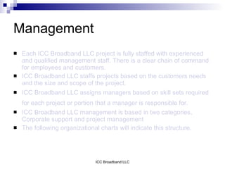 Management
   Each ICC Broadband LLC project is fully staffed with experienced
    and qualified management staff. There is a clear chain of command
    for employees and customers.
   ICC Broadband LLC staffs projects based on the customers needs
    and the size and scope of the project.
   ICC Broadband LLC assigns managers based on skill sets required
    for each project or portion that a manager is responsible for.
   ICC Broadband LLC management is based in two categories,
    Corporate support and project management
   The following organizational charts will indicate this structure.




                                ICC Broadband LLC
 