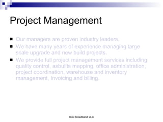 Project Management
   Our managers are proven industry leaders.
   We have many years of experience managing large
    scale upgrade and new build projects.
   We provide full project management services including
    quality control, asbuilts mapping, office administration,
    project coordination, warehouse and inventory
    management, Invoicing and billing.




                           ICC Broadband LLC
 