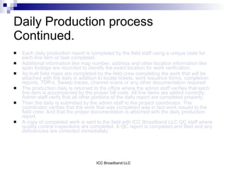 Daily Production process
Continued.
   Each daily production report is completed by the field staff using a unique code for
    each line item or task completed.
   Additional information like map number, address and other location information like
    span footage are recorded to identify the exact location for work verification.
   As built field maps are completed by the field crew completing the work that will be
    attached with the daily in addition to locate tickets, work issuance forms, completion
    reports, TDR’s, Sweep traces, channel scans or any other documentation required.
   The production daily is returned to the office where the admin staff verifies that each
    line item is accompanied by the proper bill code. All line items are added correctly.
    Admin staff verify that all other portions of the daily report are completed properly.
   Then the daily is submitted by the admin staff to the project coordinator. The
    coordinator verifies that the work that was completed was in fact work issued to the
    field crew. And that the proper documentation is attached with the daily production
    report.
   A copy of completed work is sent to the field with ICC Broadband LLC QC staff where
    quality control inspections are completed. A QC report is completed and filed and any
    deficiencies are corrected immediately.




                                     ICC Broadband LLC
 