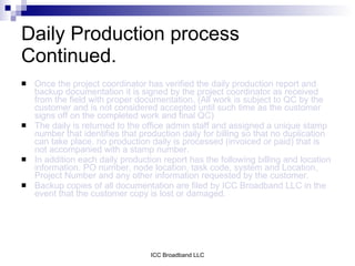 Daily Production process
Continued.
   Once the project coordinator has verified the daily production report and
    backup documentation it is signed by the project coordinator as received
    from the field with proper documentation. (All work is subject to QC by the
    customer and is not considered accepted until such time as the customer
    signs off on the completed work and final QC)
   The daily is returned to the office admin staff and assigned a unique stamp
    number that identifies that production daily for billing so that no duplication
    can take place. no production daily is processed (invoiced or paid) that is
    not accompanied with a stamp number.
   In addition each daily production report has the following billing and location
    information. PO number, node location, task code, system and Location,
    Project Number and any other information requested by the customer.
   Backup copies of all documentation are filed by ICC Broadband LLC in the
    event that the customer copy is lost or damaged.




                                  ICC Broadband LLC
 