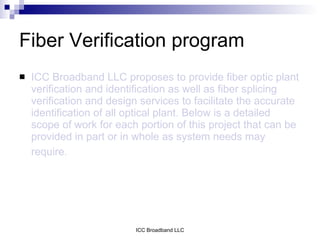 Fiber Verification program
   ICC Broadband LLC proposes to provide fiber optic plant
    verification and identification as well as fiber splicing
    verification and design services to facilitate the accurate
    identification of all optical plant. Below is a detailed
    scope of work for each portion of this project that can be
    provided in part or in whole as system needs may
    require.




                           ICC Broadband LLC
 