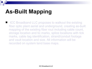 As-Built Mapping
 ICC Broadband LLC proposes to walkout the existing
  fiber optic plant aerial and underground, creating as-built
  mapping of the existing fiber rout including cable count,
  storage location and tic marks, splice locations with tick
  marks, cable tag identification, strand/conduit footage
  and vault location and size. All information will be
  recorded on system land base maps.




                         ICC Broadband LLC
 