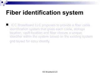 Fiber identification system
 ICC Broadband LLC proposes to provide a fiber cable
  identification system that gives each cable, storage
  location, vault location and fiber closure a unique
  identifier within the system based on the existing system
  grid layout for easy identify.




                        ICC Broadband LLC
 