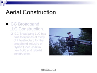 Aerial Construction
   ICC Broadband
    LLC Construction.
       ICC Broadband LLC has
        built thousands of miles
        of infrastructure for the
        broadband industry of
        Hybrid Fiber Coax in
        new build and rebuild
        construction .




                             ICC Broadband LLC
 