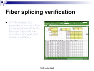 Fiber splicing verification
   ICC Broadband LLC
    proposes to visit each fiber
    splice location and identify
    fiber splicing inside the
    closure including all dark
    and un-used fibers.




                               ICC Broadband LLC
 