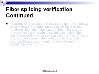Fiber splicing verification
Continued
    Labeling of each cable on the inside of the closure will
    be completed with each unique cable ID. A splice
    matrix will be built of the closure that indicates the
    physical location, headend or hub site, cable, fiber
    count, connection or splice type, closure type, Closure
    size, available ports, fiber color, buffer, tray and
    position. Drop down menus are used for easy
    population of all forms.




                           ICC Broadband LLC
 