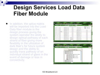 Design Services Load Data
       Fiber Module
   In addition, the splice matrix
    will be imported into the Load
    Data fiber module in the
    design process giving the
    system operator the ability to
    design optical pathway of each
    strand of fiber giving more
    flexibility in the utilization of
    dark fiber’s for future system
    design and the ability to
    quickly trace pathway of an
    individual strand of glass in the
    event of damage or loss in
    connectivity.



                                ICC Broadband LLC
 