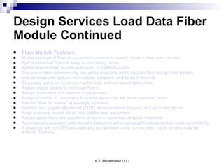 Design Services Load Data Fiber
Module Continued
   Fiber Module Features
   Model any type of fiber or equipment commonly used in today’s fiber optic circuits.
   Splice individual fibers in easy to use dialog boxes.
   Splice fiber-to-fiber, bundle-to-bundle, or cable-to-cable.
   Trace dark fiber between any two splice locations and Calculate fiber design loss budget.
   Include losses for splices, connectors, adapters, and loops if desired.
   Designate splice as fusion or mechanical, and set actual splice loss.
   Assign usage details to individual fibers.
   Assign customers and owners to equipment.
   Assign priorities to customers to speed repairs for the most important fibers.
   Record “fiber tic marks” at strategic locations.
   Perform and graphically record OTDR trace locations for quick and accurate repairs.
   Keep a service record for all fiber cables and equipment.
   Assign splice trays and positions of fibers in each tray at splice locations.
   Automatically populate cable lengths based on either geographic placement or route connectivity.
   If drawings are not GPS accurate and do not have route connectivity, cable lengths may be
    entered manually.




                                         ICC Broadband LLC
 