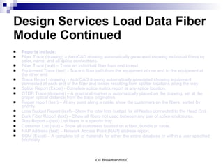 Design Services Load Data Fiber
Module Continued
   Reports Include:
   Fiber Trace (drawing) – AutoCAD drawing automatically generated showing individual fibers by
    color, name, and all splice connections.
   Fiber Trace (text) – Trace an individual fiber from end to end.
   Equipment Trace (text) - Trace a fiber path from the equipment at one end to the equipment at
    the other end.
   Trace Report (drawing) - AutoCAD drawing automatically generated showing equipment
    connected at each end of the fiber and losses resulting from splitter locations along the way.
   Splice Report (Excel) - Complete splice matrix report at any splice location.
   OTDR Trace (drawing) – A graphical marker is automatically placed on the drawing, set at the
    proper optical distance from the trace origination.
   Repair report (text) – At any point along a cable, show the customers on the fibers, sorted by
    priority.
   Loss Budget Report (text) –Show the total loss budget for all Nodes connected to the Head End.
   Dark Fiber Report (text) – Show all fibers not used between any pair of splice enclosures.
   Tray Report – (text) List fibers in a specific tray.
   Customer List (text) – Show all customers located on a fiber, bundle or cable.
   NAP Address (text) – Network Access Point (NAP) address report.
   BOM (Excel) – A complete bill of materials for either the entire database or within a user specified
    boundary.



                                          ICC Broadband LLC
 