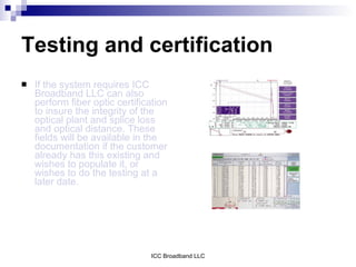 Testing and certification
   If the system requires ICC
    Broadband LLC can also
    perform fiber optic certification
    to insure the integrity of the
    optical plant and splice loss
    and optical distance. These
    fields will be available in the
    documentation if the customer
    already has this existing and
    wishes to populate it, or
    wishes to do the testing at a
    later date.




                                ICC Broadband LLC
 