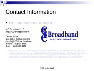 Contact Information
    For more information contact us:
ICC Broadband LLC
http://ICCBroadband.com

Dennis Jones
Director of field operations
dennis@ICCBroadband.com
Phone (740)497-1496
Fax (866-686-6470

CONFIDENTIALITY NOTICE: The information contained in this transmittal, including any attachment, is privileged
   and confidential information and is intended only for the person or entity to which it is addressed. If you are
   neither the intended recipient nor the employee or agent responsible for delivering this message to the intended
   recipient, you are hereby notified that any disclosure, copying or distribution for the taking of any action in
   reliance on the contents of this transmittal is strictly prohibited. If you have received this transmittal in error,
   please contact the sender immediately and delete this transmittal from any computer or other data bank.




                                                  ICC Broadband LLC
 