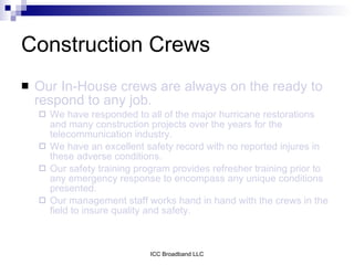 Construction Crews
   Our In-House crews are always on the ready to
    respond to any job.
       We have responded to all of the major hurricane restorations
        and many construction projects over the years for the
        telecommunication industry.
       We have an excellent safety record with no reported injures in
        these adverse conditions.
       Our safety training program provides refresher training prior to
        any emergency response to encompass any unique conditions
        presented.
       Our management staff works hand in hand with the crews in the
        field to insure quality and safety.



                               ICC Broadband LLC
 