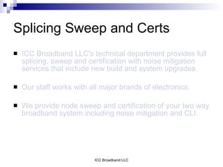 Splicing Sweep and Certs
   ICC Broadband LLC's technical department provides full
    splicing, sweep and certification with noise mitigation
    services that include new build and system upgrades.

   Our staff works with all major brands of electronics.

   We provide node sweep and certification of your two way
    broadband system including noise mitigation and CLI.




                           ICC Broadband LLC
 