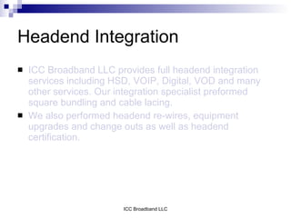 Headend Integration
   ICC Broadband LLC provides full headend integration
    services including HSD, VOIP, Digital, VOD and many
    other services. Our integration specialist preformed
    square bundling and cable lacing.
   We also performed headend re-wires, equipment
    upgrades and change outs as well as headend
    certification.




                         ICC Broadband LLC
 