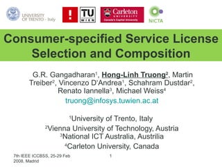 G.R. Gangadharan 1 ,  Hong-Linh Truong 2 , Martin Treiber 2 , Vincenzo D‘Andrea 1 , Schahram Dustdar 2 , Renato Iannella 3 , Michael Weiss 4 [email_address] 1 University of Trento, Italy  2 Vienna University of Technology, Austria 3 National ICT Australia, Austrilia 4 Carleton University, Canada Consumer-specified Service License Selection and Composition 7th IEEE ICCBSS, 25-29 Feb 2008, Madrid 