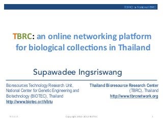 TBRC:	
  an	
  online	
  networking	
  pla3orm	
  
for	
  biological	
  collec8ons	
  in	
  Thailand	
  
9/11/13 Copyright	
  2012-­‐2013	
  BIOTEC	
 1
TBRC: a National BRC
Supawadee Ingsriswang
Bioresources Technology Research Unit,
National Center for Genetic Engineering and
Biotechnology (BIOTEC), Thailand
http://www.biotec.or.th/btu
Thailand Bioresource Research Center
(TBRC), Thailand
http://www.tbrcnetwork.org
 