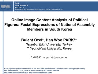 WCU WEBOMETRICS INSTITUTE INVESTIGATING INTERNET-BASED POLITIC WITH E-RESEARCH TOOLS WWI Online Image Content Analysis of Political Figures: Facial Expressions of National Assembly Members in South Korea BulentOzel*, Han Woo PARK** *Istanbul Bilgi University, Turkey,  ** YeungNam University, Korea E-mail: hanpark@ynu.ac.kr A full paper for poster-presentation to the ICCC2009 (International Conference on Convergence Content)  held on December 17~19, 2009, in Hanoi University of Culture, Vietnam.  http://www.koreacontents.or.kr   http://iccc2009.itshome.co.kr 