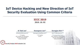 Security Analysis aNd Evaluation Lab.
ICCC 2019
2019. 10. 02
IoT Device Hacking and New Direction of IoT
Security Evaluation Using Common Criteria
Ki Taek Lee* Kwangwoo Lee** Seungjoo Kim***
zizihacker@korea.ac.kr* kwangwoo.lee@hp.com** skim71@korea.ac.kr***
*1st
Author
CIST (Center for Information
Security Technologies),
Korea University
**2nd
Author
HP Inc.
***Corresponding Author
CIST (Center for Information
Security Technologies),
Korea University
 