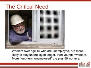 Workers over age 45 who are unemployed, are more likely to stay unemployed longer, than younger workers. More “long-term unemployed” are plus 50 workers.The Critical Need