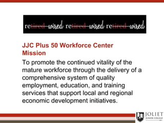 JJC Plus 50 Workforce Center MissionTo promote the continued vitality of the mature workforce through the delivery of a comprehensive system of quality employment, education, and training services that support local and regional economic development initiatives.