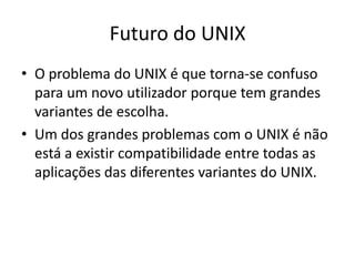 Futuro do UNIX
• O problema do UNIX é que torna-se confuso
  para um novo utilizador porque tem grandes
  variantes de escolha.
• Um dos grandes problemas com o UNIX é não
  está a existir compatibilidade entre todas as
  aplicações das diferentes variantes do UNIX.
 