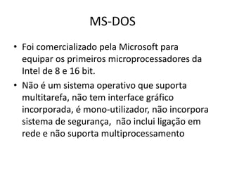 MS-DOS
• Foi comercializado pela Microsoft para
  equipar os primeiros microprocessadores da
  Intel de 8 e 16 bit.
• Não é um sistema operativo que suporta
  multitarefa, não tem interface gráfico
  incorporada, é mono-utilizador, não incorpora
  sistema de segurança, não inclui ligação em
  rede e não suporta multiprocessamento
 
