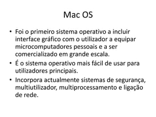 Mac OS
• Foi o primeiro sistema operativo a incluir
  interface gráfico com o utilizador a equipar
  microcomputadores pessoais e a ser
  comercializado em grande escala.
• É o sistema operativo mais fácil de usar para
  utilizadores principais.
• Incorpora actualmente sistemas de segurança,
  multiutilizador, multiprocessamento e ligação
  de rede.
 