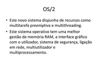 OS/2
• Este novo sistema dispunha de recursos como
  multitarefa preemptiva e multithreading.
• Este sistema operativo tem uma melhor
  gestão de memória RAM, a interface gráfico
  com o utilizador, sistema de segurança, ligação
  em rede, multiutilizador e
  multiprocessamento.
 