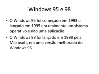 Windows 95 e 98
• O Windows 95 foi começado em 1993 e
  lançado em 1995 era realmente um sistema
  operativo e não uma aplicação.
• O Windows 98 foi lançado em 1998 pela
  Microsoft, era uma versão melhorado do
  Windows 95.
 