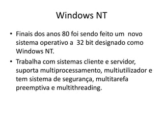 Windows NT
• Finais dos anos 80 foi sendo feito um novo
  sistema operativo a 32 bit designado como
  Windows NT.
• Trabalha com sistemas cliente e servidor,
  suporta multiprocessamento, multiutilizador e
  tem sistema de segurança, multitarefa
  preemptiva e multithreading.
 