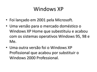 Windows XP
• Foi lançado em 2001 pela Microsoft.
• Uma versão para o mercado doméstico o
  Windows XP Home que subestituiu e acabou
  com os sistemas operativos Windows 95, 98 e
  Me.
• Uma outra versão foi o Windows XP
  Profissional que acabou por substituir o
  Windows 2000 Professional.
 