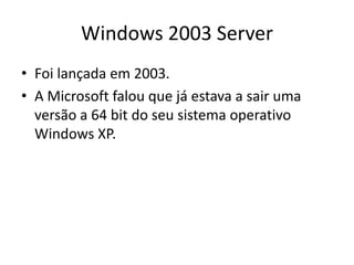 Windows 2003 Server
• Foi lançada em 2003.
• A Microsoft falou que já estava a sair uma
  versão a 64 bit do seu sistema operativo
  Windows XP.
 