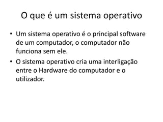 O que é um sistema operativo
• Um sistema operativo é o principal software
  de um computador, o computador não
  funciona sem ele.
• O sistema operativo cria uma interligação
  entre o Hardware do computador e o
  utilizador.
 