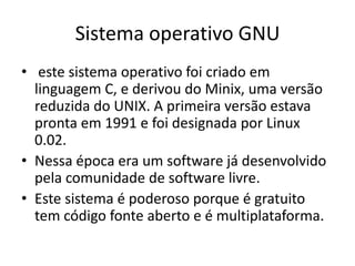 Sistema operativo GNU
• este sistema operativo foi criado em
  linguagem C, e derivou do Minix, uma versão
  reduzida do UNIX. A primeira versão estava
  pronta em 1991 e foi designada por Linux
  0.02.
• Nessa época era um software já desenvolvido
  pela comunidade de software livre.
• Este sistema é poderoso porque é gratuito
  tem código fonte aberto e é multiplataforma.
 