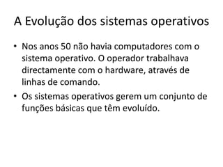 A Evolução dos sistemas operativos
• Nos anos 50 não havia computadores com o
  sistema operativo. O operador trabalhava
  directamente com o hardware, através de
  linhas de comando.
• Os sistemas operativos gerem um conjunto de
  funções básicas que têm evoluído.
 